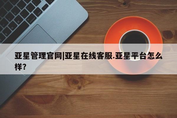 亚星相关业务办理 亚星在线客服亚星管理官网|亚星在线客服.亚星平台怎么样？