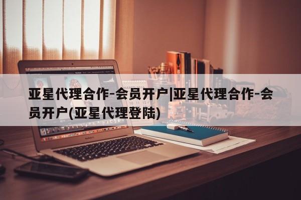 亚星相关业务办理 亚星在线客服亚星代理合作-会员开户|亚星代理合作-会员开户(亚星代理登陆)