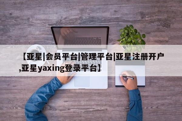 亚星相关业务办理 亚星在线客服【亚星|会员平台|管理平台|亚星注册开户,亚星yaxing登录平台】