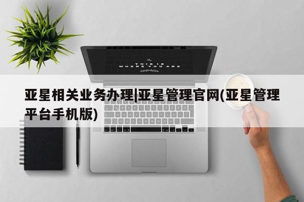 亚星相关业务办理 亚星在线客服亚星相关业务办理|亚星管理官网(亚星管理平台手机版)