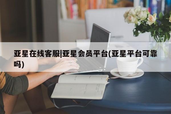 亚星相关业务办理 亚星在线客服亚星在线客服|亚星会员平台(亚星平台可靠吗)