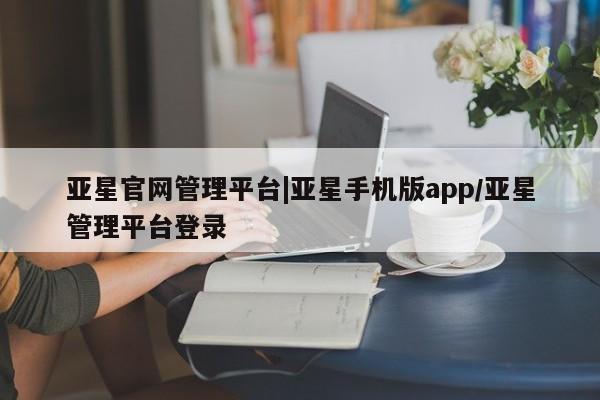 亚星相关业务办理 亚星在线客服亚星官网管理平台|亚星手机版app/亚星管理平台登录