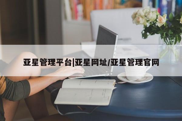 亚星相关业务办理 亚星在线客服亚星管理平台|亚星网址/亚星管理官网