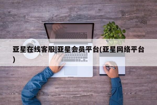 亚星相关业务办理 亚星在线客服亚星在线客服|亚星会员平台(亚星网络平台)