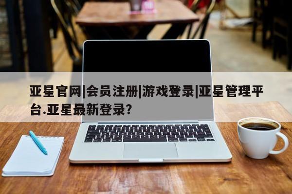 亚星相关业务办理 亚星在线客服亚星官网|会员注册|游戏登录|亚星管理平台.亚星最新登录？