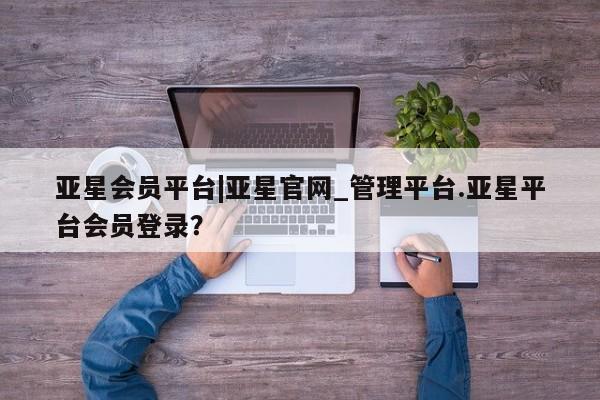亚星相关业务办理 亚星在线客服亚星会员平台|亚星官网_管理平台.亚星平台会员登录？