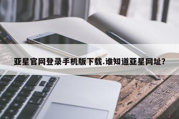 亚星相关业务办理 亚星在线客服亚星官网登录手机版下载.谁知道亚星网址？