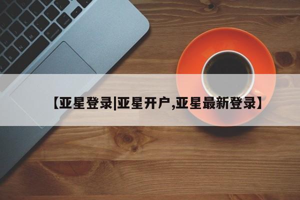 亚星相关业务办理 亚星在线客服【亚星登录|亚星开户,亚星最新登录】