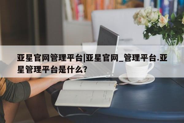 亚星相关业务办理 亚星在线客服亚星官网管理平台|亚星官网_管理平台.亚星管理平台是什么？