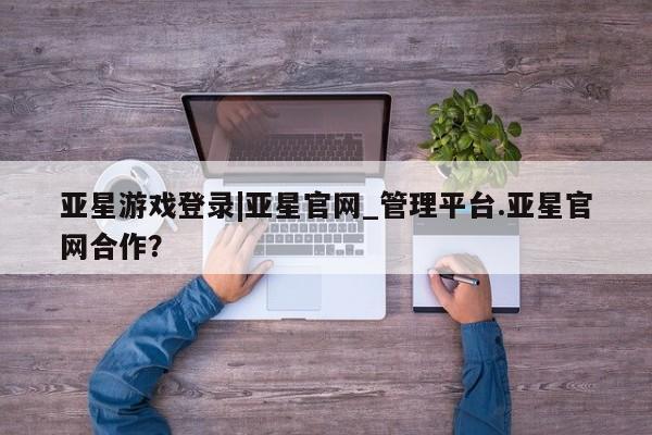 亚星相关业务办理 亚星在线客服亚星游戏登录|亚星官网_管理平台.亚星官网合作？