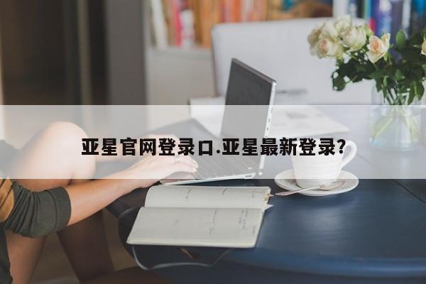 亚星相关业务办理 亚星在线客服亚星官网登录口.亚星最新登录？