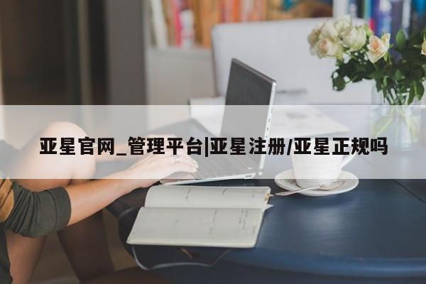 亚星相关业务办理 亚星在线客服亚星官网_管理平台|亚星注册/亚星正规吗
