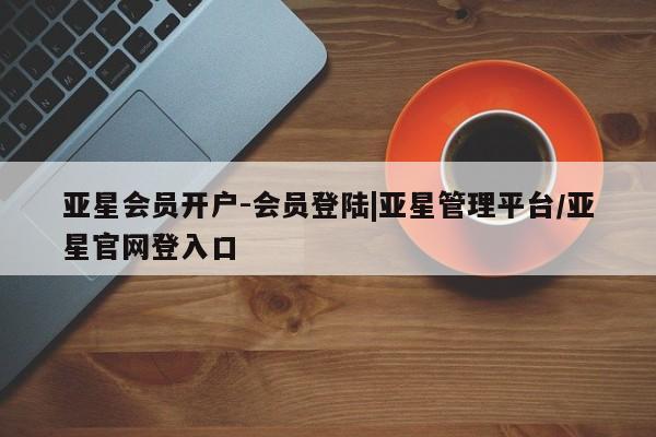 亚星相关业务办理 亚星在线客服亚星会员开户-会员登陆|亚星管理平台/亚星官网登入口