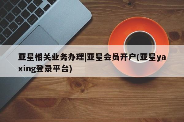 亚星相关业务办理 亚星在线客服亚星相关业务办理|亚星会员开户(亚星yaxing登录平台)