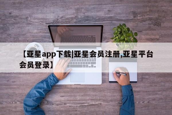 亚星相关业务办理 亚星在线客服【亚星app下载|亚星会员注册,亚星平台会员登录】