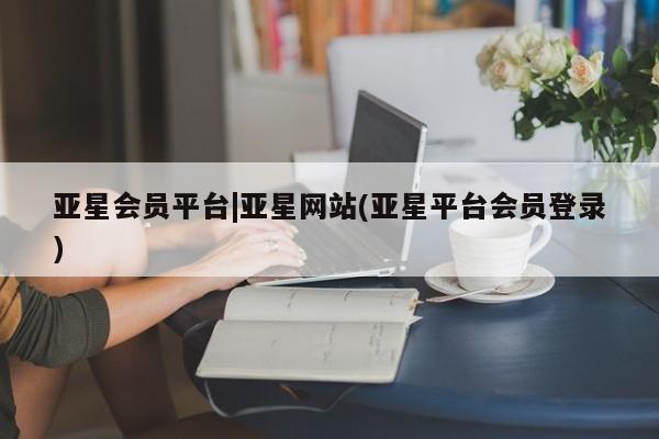亚星相关业务办理 亚星在线客服亚星会员平台|亚星网站(亚星平台会员登录)