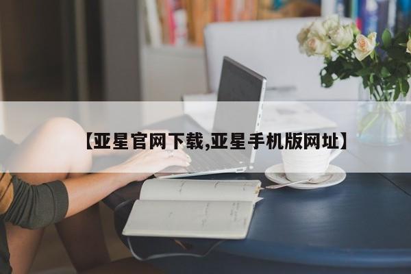 亚星相关业务办理 亚星在线客服【亚星官网下载,亚星手机版网址】
