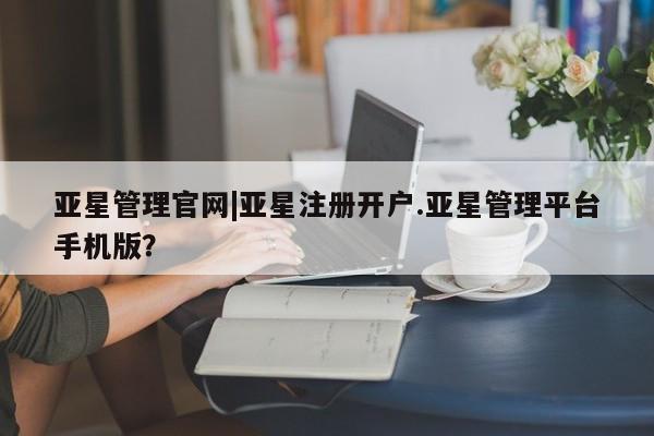亚星相关业务办理 亚星在线客服亚星管理官网|亚星注册开户.亚星管理平台手机版？