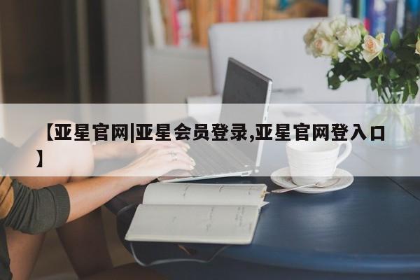 亚星相关业务办理 亚星在线客服【亚星官网|亚星会员登录,亚星官网登入口】