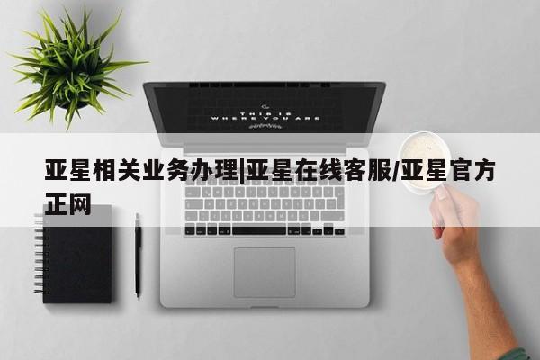 亚星相关业务办理 亚星在线客服亚星相关业务办理|亚星在线客服/亚星官方正网