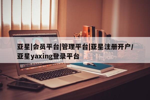 亚星相关业务办理 亚星在线客服亚星|会员平台|管理平台|亚星注册开户/亚星yaxing登录平台