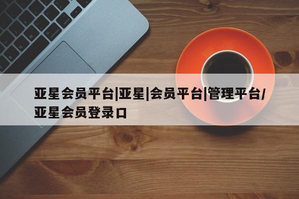 亚星相关业务办理 亚星在线客服亚星会员平台|亚星|会员平台|管理平台/亚星会员登录口