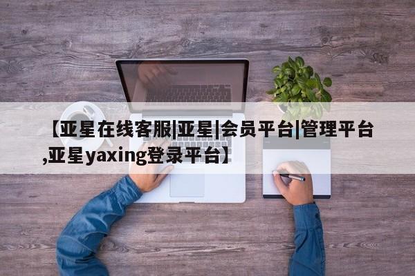 亚星相关业务办理 亚星在线客服【亚星在线客服|亚星|会员平台|管理平台,亚星yaxing登录平台】