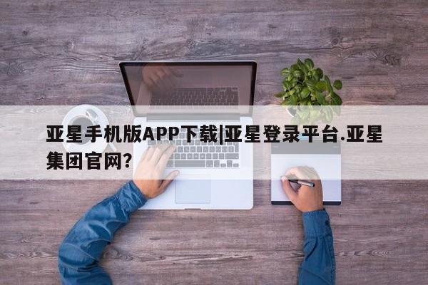 亚星相关业务办理 亚星在线客服亚星手机版APP下载|亚星登录平台.亚星集团官网？