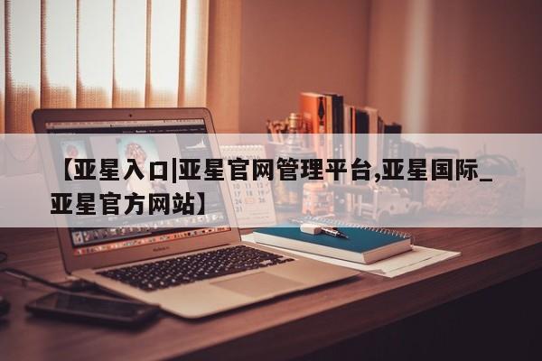 亚星相关业务办理 亚星在线客服【亚星入口|亚星官网管理平台,亚星国际_亚星官方网站】