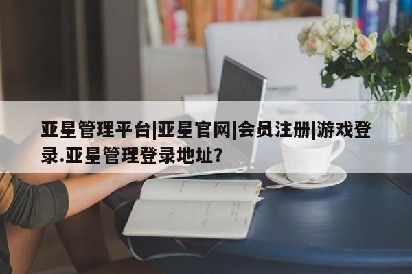 亚星相关业务办理 亚星在线客服亚星管理平台|亚星官网|会员注册|游戏登录.亚星管理登录地址？