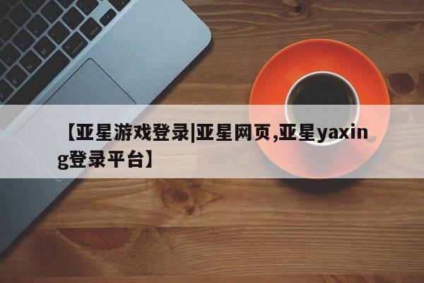 亚星相关业务办理 亚星在线客服【亚星游戏登录|亚星网页,亚星yaxing登录平台】