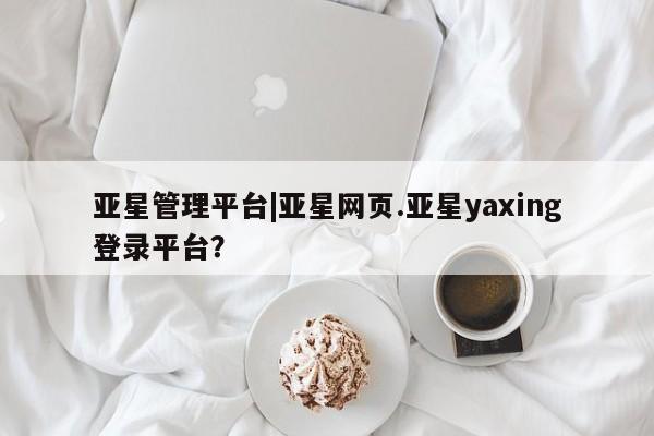 亚星相关业务办理 亚星在线客服亚星管理平台|亚星网页.亚星yaxing登录平台？