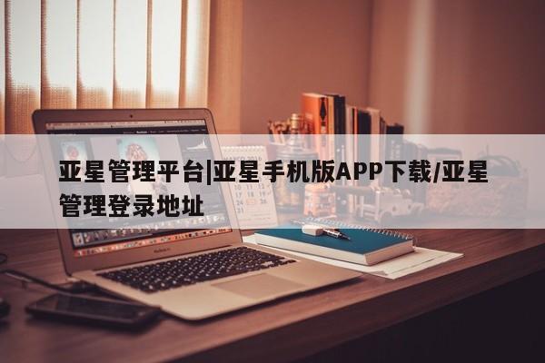 亚星相关业务办理 亚星在线客服亚星管理平台|亚星手机版APP下载/亚星管理登录地址