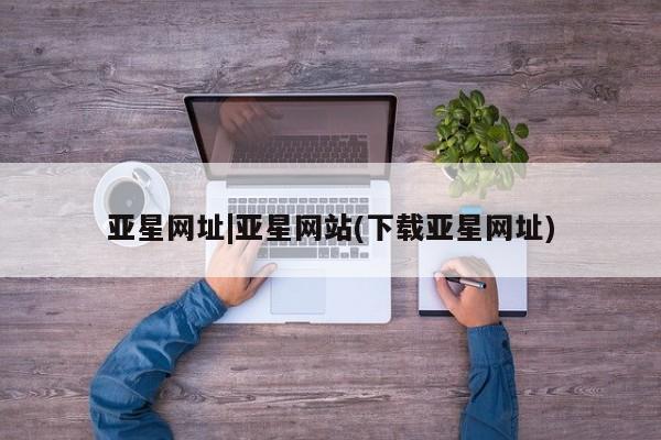 亚星相关业务办理 亚星在线客服亚星网址|亚星网站(下载亚星网址)