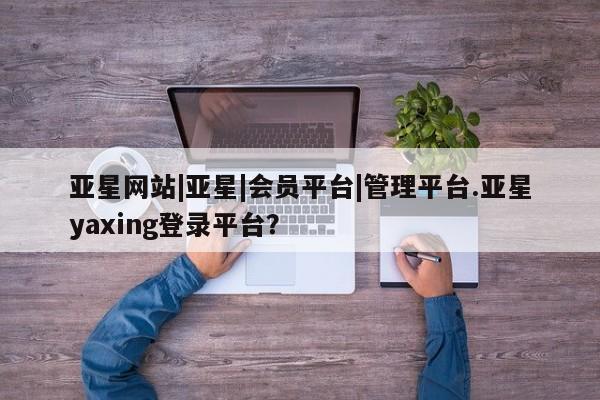 亚星相关业务办理 亚星在线客服亚星网站|亚星|会员平台|管理平台.亚星yaxing登录平台？