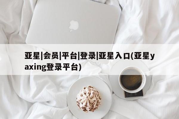 亚星相关业务办理 亚星在线客服亚星|会员|平台|登录|亚星入口(亚星yaxing登录平台)