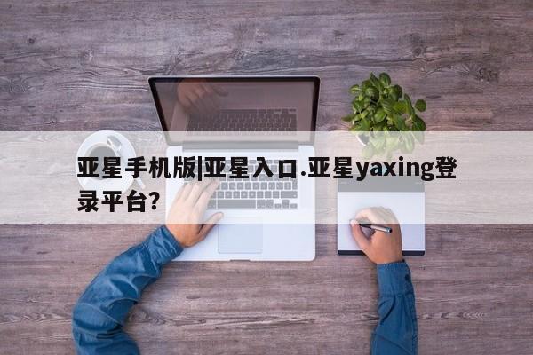 亚星相关业务办理 亚星在线客服亚星手机版|亚星入口.亚星yaxing登录平台？
