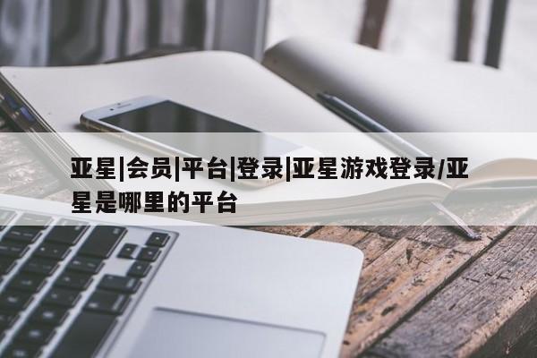 亚星相关业务办理 亚星在线客服亚星|会员|平台|登录|亚星游戏登录/亚星是哪里的平台
