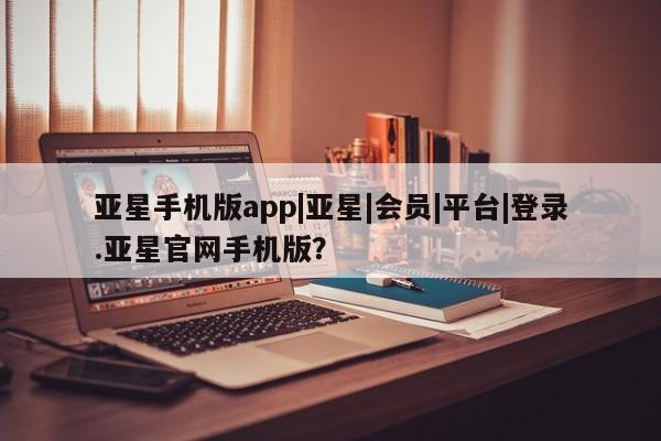 亚星相关业务办理 亚星在线客服亚星手机版app|亚星|会员|平台|登录.亚星官网手机版？