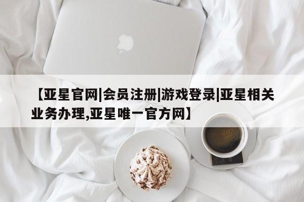 亚星相关业务办理 亚星在线客服【亚星官网|会员注册|游戏登录|亚星相关业务办理,亚星唯一官方网】