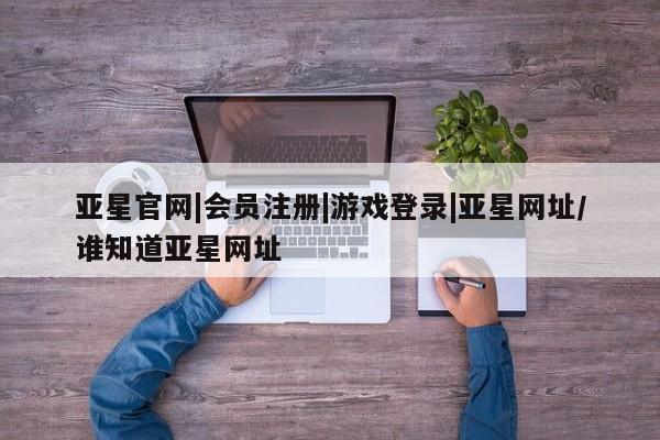 亚星相关业务办理 亚星在线客服亚星官网|会员注册|游戏登录|亚星网址/谁知道亚星网址