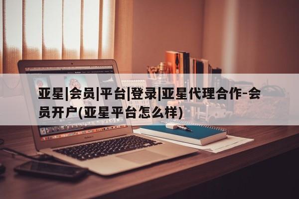 亚星相关业务办理 亚星在线客服亚星|会员|平台|登录|亚星代理合作-会员开户(亚星平台怎么样)