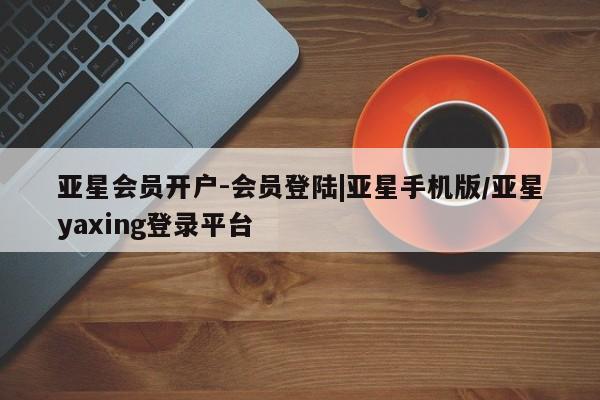 亚星相关业务办理 亚星在线客服亚星会员开户-会员登陆|亚星手机版/亚星yaxing登录平台