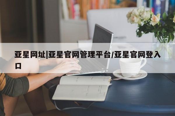 亚星相关业务办理 亚星在线客服亚星网址|亚星官网管理平台/亚星官网登入口