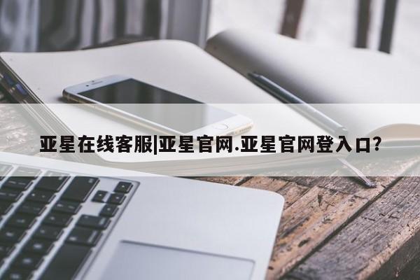 亚星相关业务办理 亚星在线客服亚星在线客服|亚星官网.亚星官网登入口？
