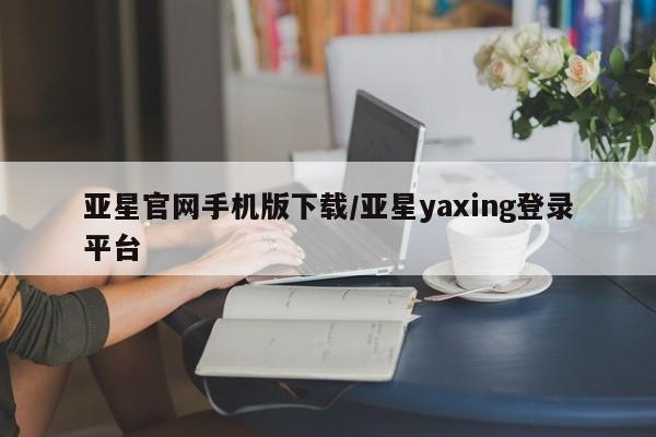 亚星相关业务办理 亚星在线客服亚星官网手机版下载/亚星yaxing登录平台
