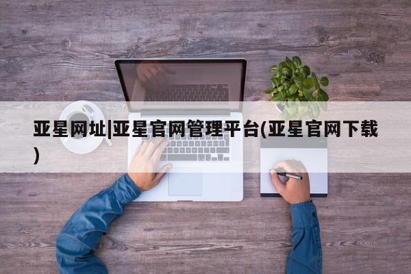 亚星相关业务办理 亚星在线客服亚星网址|亚星官网管理平台(亚星官网下载)