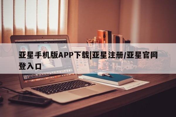 亚星相关业务办理 亚星在线客服亚星手机版APP下载|亚星注册/亚星官网登入口