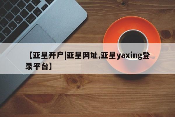 亚星相关业务办理 亚星在线客服【亚星开户|亚星网址,亚星yaxing登录平台】