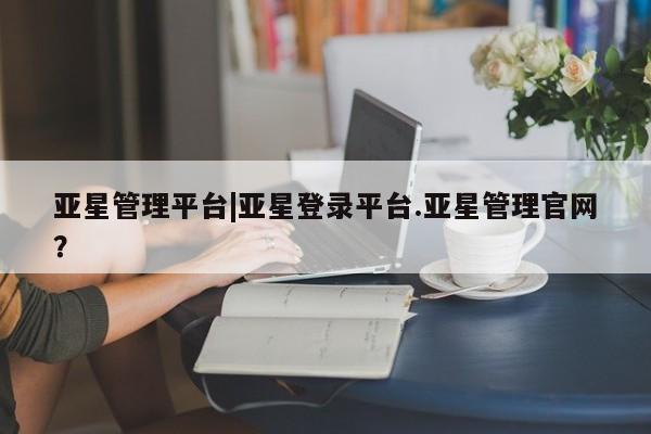 亚星相关业务办理 亚星在线客服亚星管理平台|亚星登录平台.亚星管理官网？